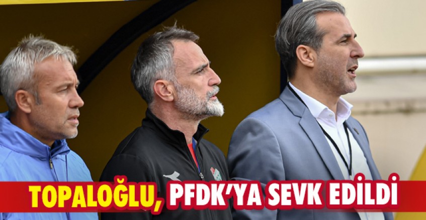 Topaloğlu, PFDK’ya sevk edildi